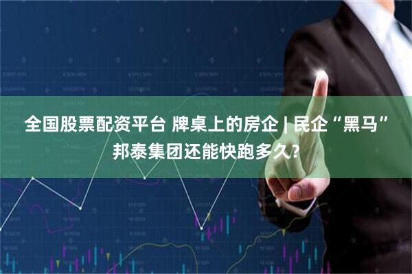 全国股票配资平台 牌桌上的房企 | 民企“黑马”邦泰集团还能快跑多久？