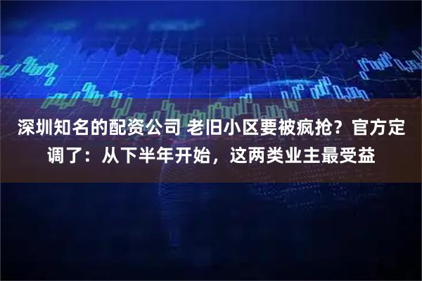 深圳知名的配资公司 老旧小区要被疯抢？官方定调了：从下半年开始，这两类业主最受益