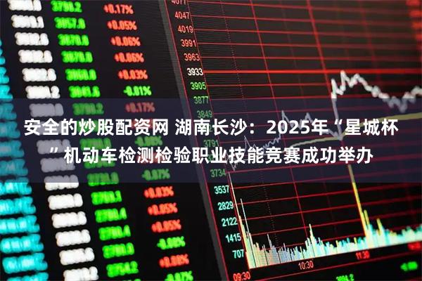 安全的炒股配资网 湖南长沙：2025年“星城杯”机动车检测检验职业技能竞赛成功举办