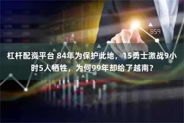 杠杆配资平台 84年为保护此地，15勇士激战9小时5人牺牲，为何99年却给了越南？