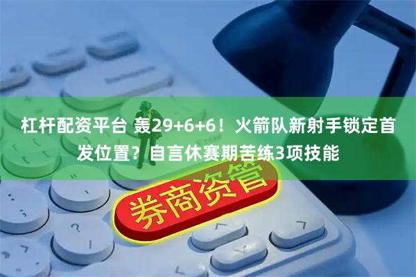 杠杆配资平台 轰29+6+6！火箭队新射手锁定首发位置？自言休赛期苦练3项技能