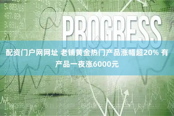 配资门户网网址 老铺黄金热门产品涨幅超20% 有产品一夜涨6000元