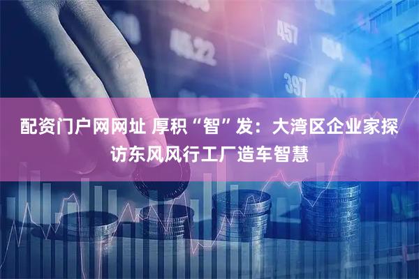 配资门户网网址 厚积“智”发：大湾区企业家探访东风风行工厂造车智慧