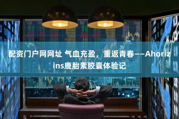 配资门户网网址 气血充盈，重返青春——Ahorizins鹿胎素胶囊体验记