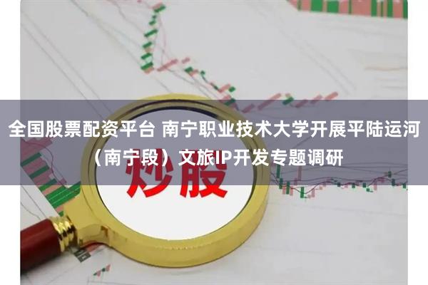 全国股票配资平台 南宁职业技术大学开展平陆运河（南宁段）文旅IP开发专题调研