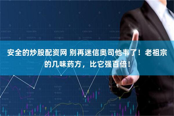 安全的炒股配资网 别再迷信奥司他韦了！老祖宗的几味药方，比它强百倍！