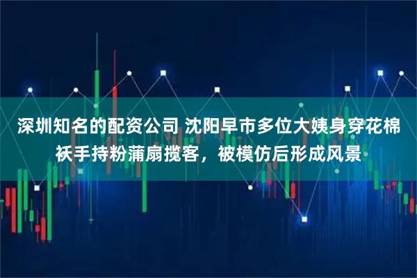 深圳知名的配资公司 沈阳早市多位大姨身穿花棉袄手持粉蒲扇揽客，被模仿后形成风景