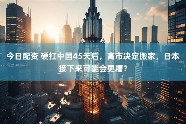 今日配资 硬扛中国45天后，高市决定搬家，日本接下来可能会更糟？