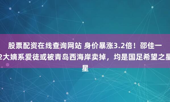股票配资在线查询网站 身价暴涨3.2倍！邵佳一2大嫡系爱徒或被青岛西海岸卖掉，均是国足希望之星
