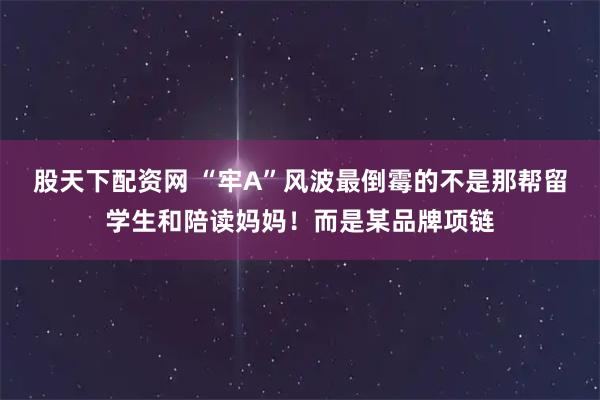 股天下配资网 “牢A”风波最倒霉的不是那帮留学生和陪读妈妈！而是某品牌项链