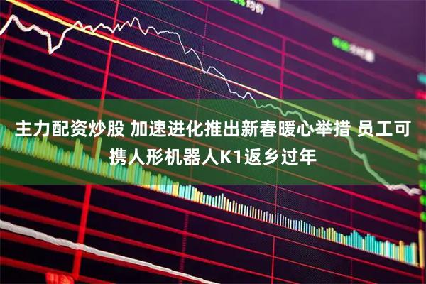主力配资炒股 加速进化推出新春暖心举措 员工可携人形机器人K1返乡过年