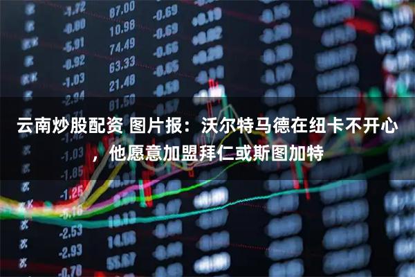 云南炒股配资 图片报：沃尔特马德在纽卡不开心，他愿意加盟拜仁或斯图加特