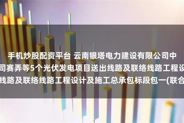 手机炒股配资平台 云南银塔电力建设有限公司中标华能澜沧江新能源公司赛弄等5个光伏发电项目送出线路及联络线路工程设计及施工总承包标段包一(联合体1)