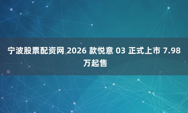 宁波股票配资网 2026 款悦意 03 正式上市 7.98 万起售
