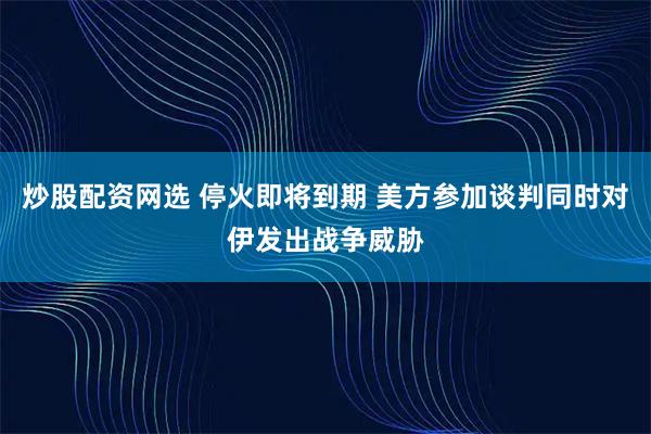 炒股配资网选 停火即将到期 美方参加谈判同时对伊发出战争威胁