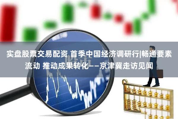 实盘股票交易配资 首季中国经济调研行|畅通要素流动 推动成果转化——京津冀走访见闻