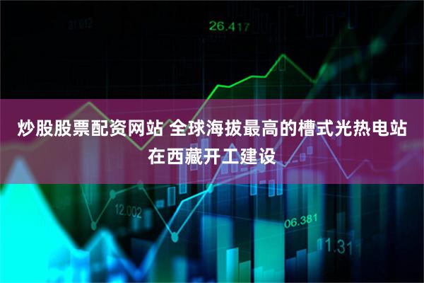 炒股股票配资网站 全球海拔最高的槽式光热电站在西藏开工建设