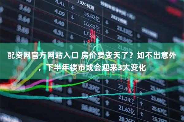 配资网官方网站入口 房价要变天了？如不出意外，下半年楼市或会迎来3大变化
