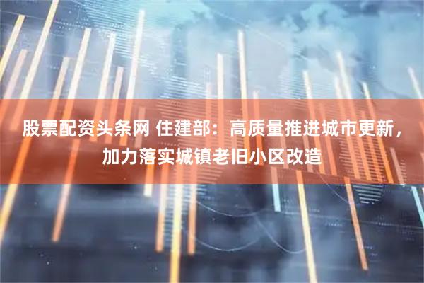 股票配资头条网 住建部：高质量推进城市更新，加力落实城镇老旧小区改造