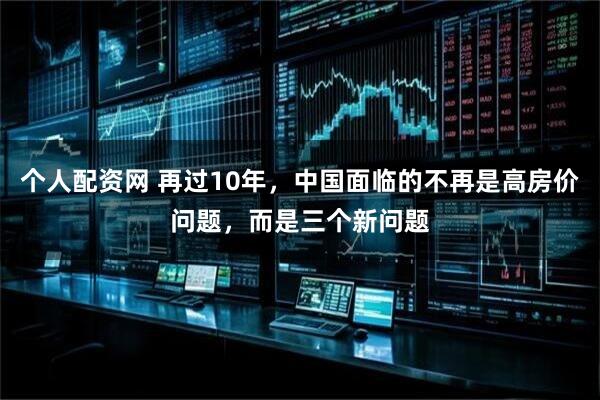 个人配资网 再过10年，中国面临的不再是高房价问题，而是三个新问题
